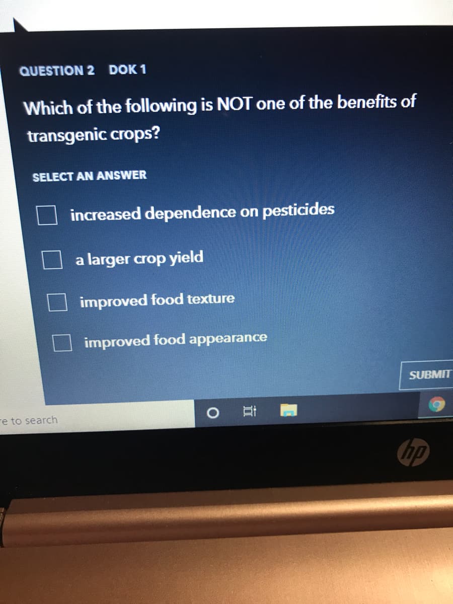 QUESTION 2 DOK 1
Which of the following is NOT one of the benefits of
transgenic crops?
SELECT AN ANSWER
increased dependence on pesticides
a larger crop yield
improved food texture
improved food appearance
SUBMIT
re to search
hp
