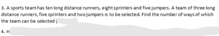 3. A sports team has ten long distance runners, eight sprinters and five jumpers. A team of three long
distance runners, five sprinters and two jumpers is to be selected. Find the number of ways of which
the team can be selected (
4. H
