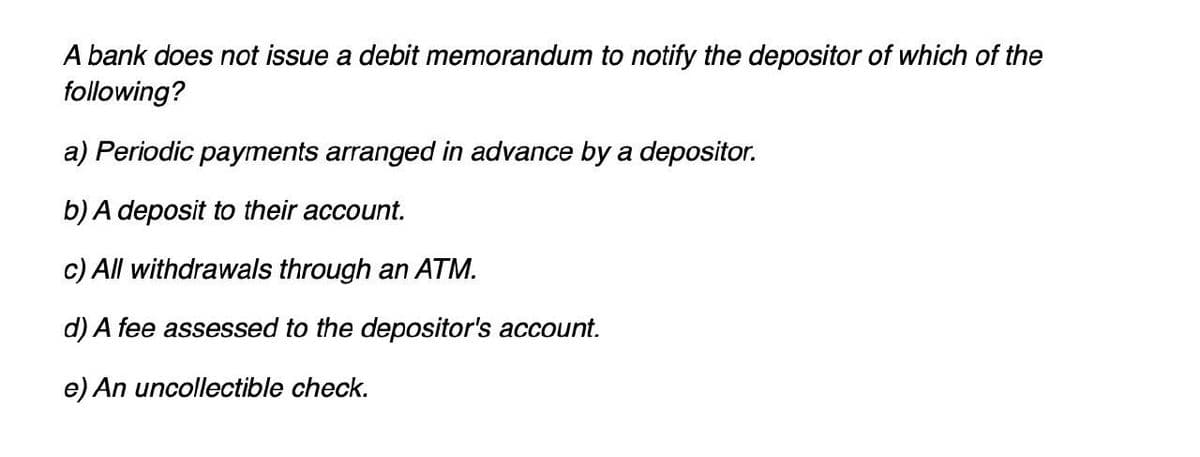 A bank does not issue a debit memorandum to notify the depositor of which of the
following?
a) Periodic payments arranged in advance by a depositor.
b) A deposit to their account.
c) All withdrawals through an ATM.
d) A fee assessed to the depositor's account.
e) An uncollectible check.