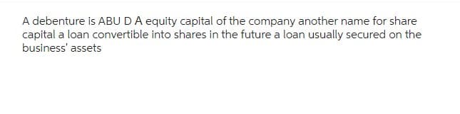 A debenture is ABU DA equity capital of the company another name for share
capital a loan convertible into shares in the future a loan usually secured on the
business' assets