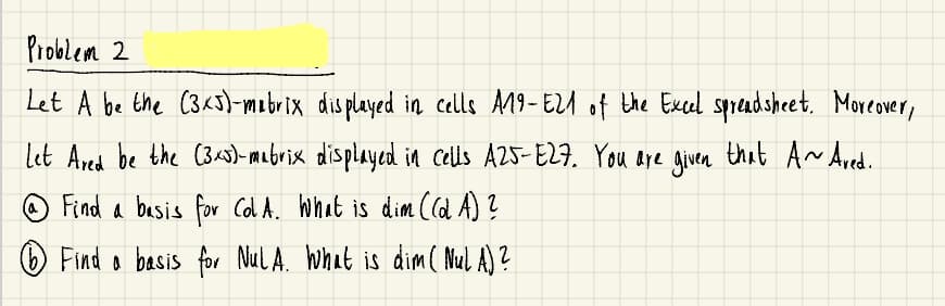 Problem 2
Let A be the C34s)-mabrix dis played in cells A19-EZA of the Excel spread sheet. Moreover,
let Ared be the (3)- mabrix displayed ina Cells A25-E27. You Aye Aiven that A Ared.
Find a basis for Col A. What is dim (d A) ?
Find a basis for NulA. Wwhat is dim( Mul A)?
