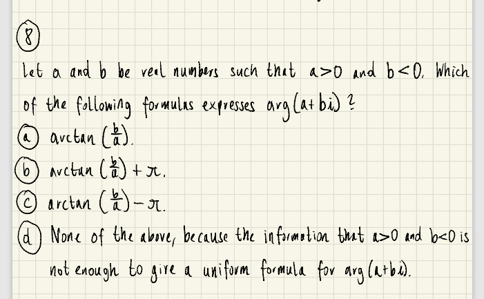 (8)
Let a and b be real aumbers such that a>o and b<O, Which
of the fallowing for mulas expreses arg (atbi) ?
O avctan Câ).
6) arctan Că) + Jr.
© arctan ()- I.
(d None of the above, because the in formotion tieat a>o and beDis
not encugh to gire a uniform formela for arglarba).
.
