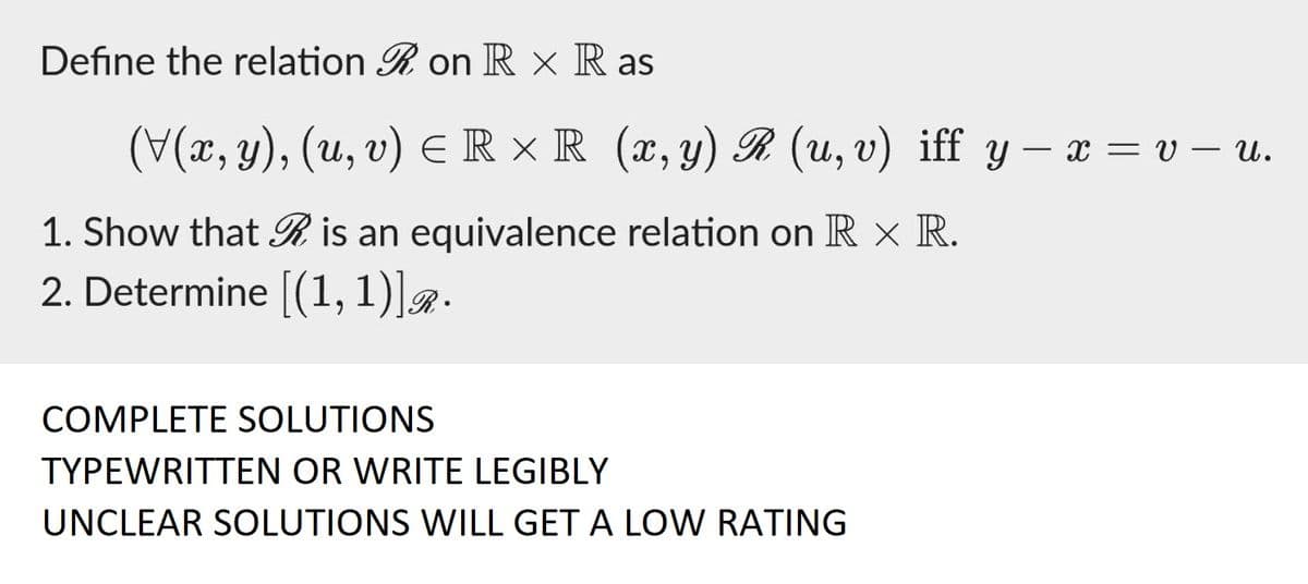 Define the relation R on RX Ras
(V(x, y), (u, v) ≤ R ×R (x, y) R (u, v) iff y - x = v — u.
1. Show that is an equivalence relation on RX R.
2. Determine [(1,1)]R.
COMPLETE SOLUTIONS
TYPEWRITTEN OR WRITE LEGIBLY
UNCLEAR SOLUTIONS WILL GET A LOW RATING