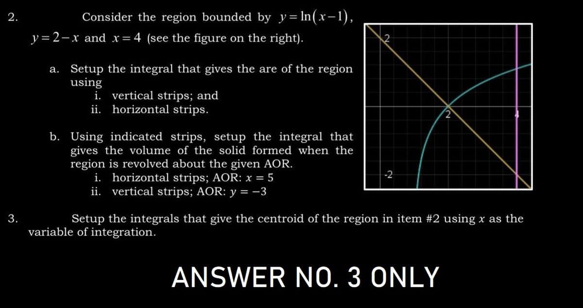 2.
3.
Consider the region bounded by y=ln(x-1),
y=2-x and x = 4 (see the figure on the right).
a. Setup the integral that gives the are of the region
using
i. vertical strips; and
horizontal strips.
ii.
b. Using indicated strips, setup the integral that
gives the volume of the solid formed when the
region is revolved about the given AOR.
i. horizontal strips; AOR: x = 5
ii. vertical strips; AOR: y = −3
2
-2
Setup the integrals that give the centroid of the region in item #2 using x as the
variable of integration.
ANSWER NO. 3 ONLY