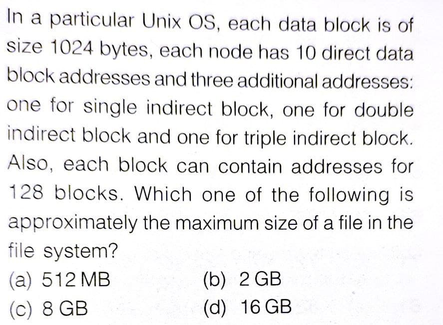 In a particular Unix OS, each data block is of
size 1024 bytes, each node has 10 direct data
block addresses and three additional addresses:
one for single indirect block, one for double
indirect block and one for triple indirect block.
Also, each block can contain addresses for
128 blocks. Which one of the following is
approximately the maximum size of a file in the
file system?
(a) 512 MB
(b) 2 GB
(c) 8 GB
(d) 16 GB
