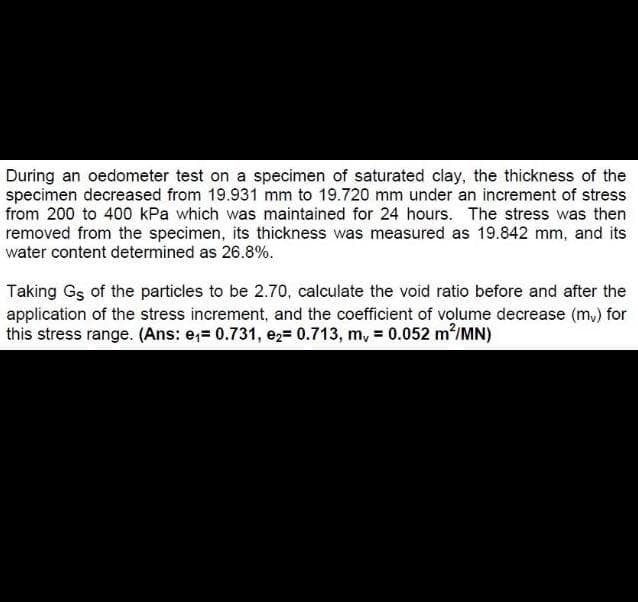 During an oedometer test on a specimen of saturated clay, the thickness of the
specimen decreased from 19.931 mm to 19.720 mm under an increment of stress
from 200 to 400 kPa which was maintained for 24 hours. The stress was then
removed from the specimen, its thickness was measured as 19.842 mm, and its
water content determined as 26.8%.
Taking Gs of the particles to be 2.70, calculate the void ratio before and after the
application of the stress increment, and the coefficient of volume decrease (m,) for
this stress range. (Ans: e,= 0.731, ez= 0.713, m, = 0.052 m²/MN)
