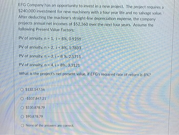 EFG Company has an opportunity to invest in a new project. The project requires a
$240,000 investment for new machinery with a four year life and no salvage value.
After deducting the machine's straight-line depreciation expense, the company
projects annual net incomes of $52,360 over the next four years. Assume the
following Present Value Factors:
PV of annuity, n 1, i 8%, 0.9259
PV of annuity, n = 2, i - 8%, 1.7833
PV of annuity, n - 3, i- 8%, 2.5711
PV of annuity, n 4, i 8%, 3.3121
What is the project's net present value, if EFG's required rate of return is 8%?
O $132,147.56
O $107,847.21
O $330,878.79
O $90,878.79
None of the answers are correct.
