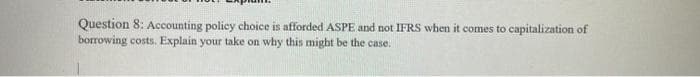 Question 8: Accounting policy choice is afforded ASPE and not IFRS when it comes to capitalization of
borrowing costs. Explain your take on why this might be the case.
