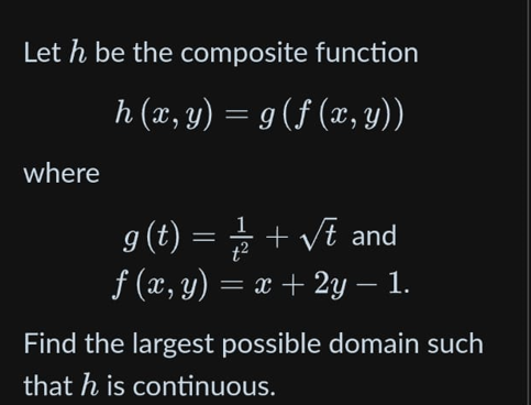 Let h be the composite function
h (x, y) = g( f (x, y))
where
1/2 + √t and
ƒ (x, y) = x + 2y – 1.
g (t):
=
Find the largest possible domain such
that his continuous.