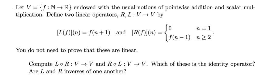 Let V = {f: N→ R} endowed with the usual notions of pointwise addition and scalar mul-
tiplication. Define two linear operators, R, L: V → V by
-
[L(f)] (n) = f(n+1) and [R(ƒ)](n) =
0
n = 1
f(n-1) n≥2
You do not need to prove that these are linear.
Compute Lo R: V→V and ROL: V→V. Which of these is the identity operator?
Are L and R inverses of one another?