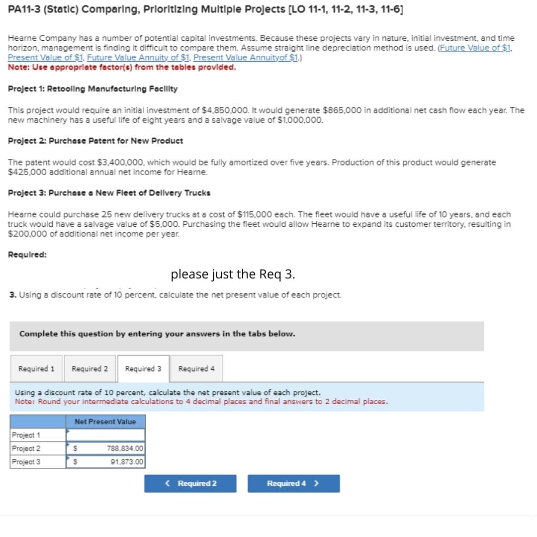 PA11-3 (Static) Comparing, Prioritizing Multiple Projects [LO 11-1, 11-2, 11-3, 11-6]
Hearne Company has a number of potential capital investments. Because these projects vary in nature, initial investment, and time
horizon, management is finding it difficult to compare them. Assume straight line depreciation method is used. (Future Value of $1.
Present Value of $1. Future Value Annuity of $1. Present Value Annuityof $1.)
Note: Use appropriate factor(s) from the tables provided.
Project 1: Retooling Manufacturing Facility
This project would require an initial investment of $4,850,000. It would generate $865,000 in additional net cash flow each year. The
new machinery has a useful life of eight years and a salvage value of $1,000,000.
Project 2: Purchase Patent for New Product
The patent would cost $3,400,000, which would be fully amortized over five years. Production of this product would generate
$425,000 additional annual net income for Hearne.
Project 3: Purchase a New Fleet of Delivery Trucks
Hearne could purchase 25 new delivery trucks at a cost of $115,000 each. The fleet would have a useful life of 10 years, and each
truck would have a salvage value of $5,000. Purchasing the fleet would allow Hearne to expand its customer territory, resulting in
$200,000 of additional net income per year.
Required:
please just the Req 3.
3. Using a discount rate of 10 percent, calculate the net present value of each project.
Complete this question by entering your answers in the tabs below.
Required 1 Required 2 Required 3
Required 4
Using a discount rate of 10 percent, calculate the net present value of each project.
Note: Round your intermediate calculations to 4 decimal places and final answers to 2 decimal places.
Net Present Value
Project 1
Project 2
$
788,834.00
Project 3
S
91,873.00
< Required 2
Required 4 >