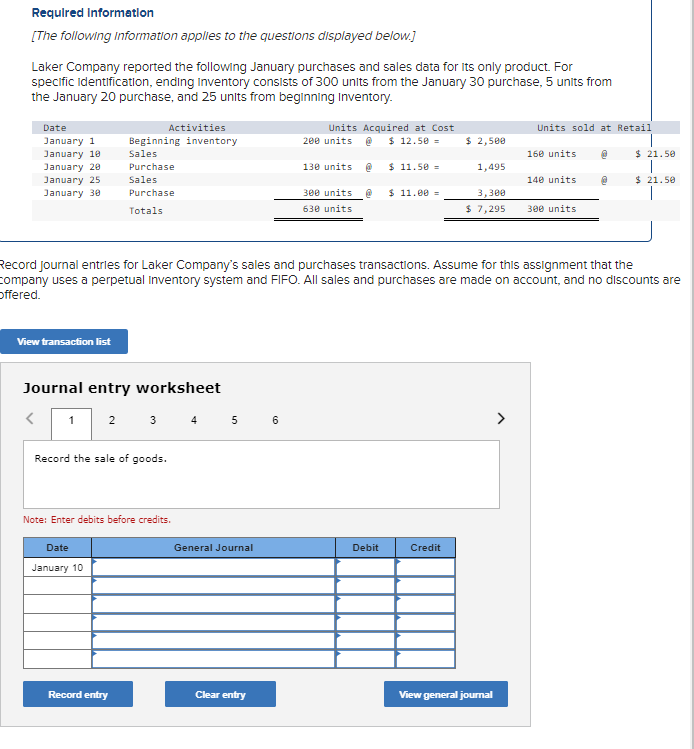 Required Information
[The following Information applies to the questions displayed below.]
Laker Company reported the following January purchases and sales data for its only product. For
specific Identification, ending Inventory consists of 300 units from the January 30 purchase, 5 units from
the January 20 purchase, and 25 units from beginning Inventory.
Date
January 1
January 10
January 20
Sales
Purchase
January 25
Sales
January 30
Purchase
Totals
Activities
Beginning inventory
Units Acquired at Cost
200 units @ $12.50 =
Units sold at Retail
$ 2,500
160 units
@
$ 21.50
130 units @
$ 11.50 =
1,495
140 units
$21.50
300 units
630 units
$ 11.00 =
3,300
$ 7,295
300 units
Record journal entries for Laker Company's sales and purchases transactions. Assume for this assignment that the
company uses a perpetual Inventory system and FIFO. All sales and purchases are made on account, and no discounts are
Offered.
View transaction list
Journal entry worksheet
<
1 2 3 4 5 6
Record the sale of goods.
Note: Enter debits before credits.
Date
January 10
General Journal
Debit
Credit
Record entry
Clear entry
View general journal