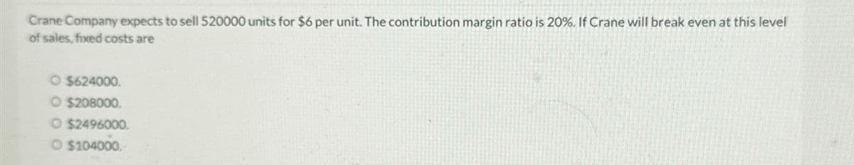 Crane Company expects to sell 520000 units for $6 per unit. The contribution margin ratio is 20%. If Crane will break even at this level
of sales, fixed costs are
O $624000.
O $208000.
O $2496000.
O $104000.