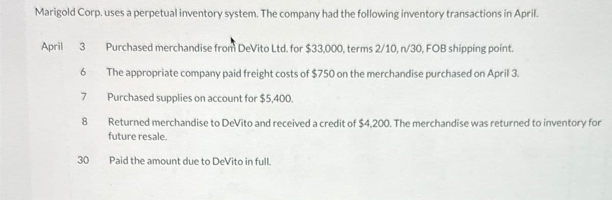 Marigold Corp. uses a perpetual inventory system. The company had the following inventory transactions in April.
April 3 Purchased merchandise from DeVito Ltd. for $33,000, terms 2/10, n/30, FOB shipping point.
The appropriate company paid freight costs of $750 on the merchandise purchased on April 3.
Purchased supplies on account for $5,400.
Returned merchandise to DeVito and received a credit of $4,200. The merchandise was returned to inventory for
future resale.
6
7
30
Paid the amount due to DeVito in full.