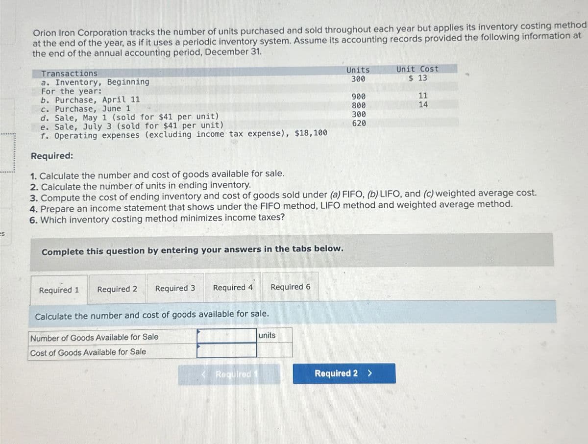 s
Orion Iron Corporation tracks the number of units purchased and sold throughout each year but applies its inventory costing method
at the end of the year, as if it uses a periodic inventory system. Assume its accounting records provided the following information at
the end of the annual accounting period, December 31.
Transactions
a. Inventory, Beginning
For the year:
b. Purchase, April 11
c. Purchase, June 1
d. Sale, May 1 (sold for $41 per unit)
e. Sale, July 3 (sold for $41 per unit)
f. Operating expenses (excluding income tax expense), $18,100
Required:
1. Calculate the number and cost of goods available for sale.
2. Calculate the number of units in ending inventory.
Units
Unit Cost
300
$ 13
900
11
800
14
300
620
3. Compute the cost of ending inventory and cost of goods sold under (a) FIFO, (b) LIFO, and (c) weighted average cost.
4. Prepare an income statement that shows under the FIFO method, LIFO method and weighted average method.
6. Which inventory costing method minimizes income taxes?
Complete this question by entering your answers in the tabs below.
Required 1 Required 2 Required 3
Required 4 Required 6
Calculate the number and cost of goods available for sale.
Number of Goods Available for Sale
Cost of Goods Available for Sale
units
<Required 1
Required 2 >