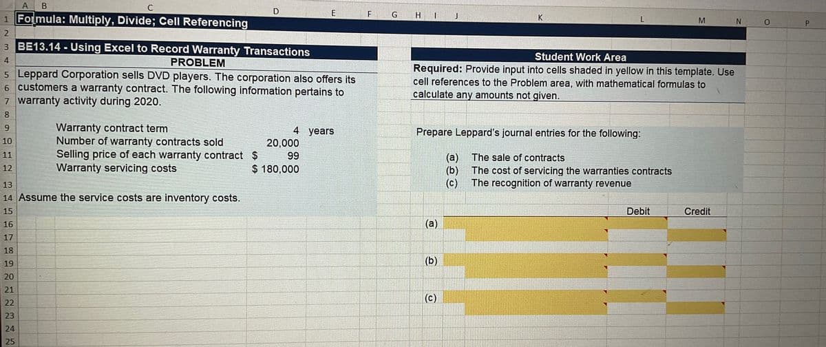 A B
с
1 Formula: Multiply, Divide; Cell Referencing
Warranty contract term
Number of warranty contracts sold
Selling price of each warranty contract
Warranty servicing costs
D
2
3 BE13.14-Using Excel to Record Warranty Transactions
4
PROBLEM
5 Leppard Corporation sells DVD players. The corporation also offers its
6 customers a warranty contract. The following information pertains to
7 warranty activity during 2020.
8
9
10
11
12
13
14 Assume the service costs are inventory costs.
15
16
17
18
19
20
21
22
23
24
25
E
4 years
20,000
99
$
$ 180,000
F
G
H
I
(a)
Student Work Area
Required: Provide input into cells shaded in yellow in this template. Use
cell references to the Problem area, with mathematical formulas to
calculate any amounts not given.
Prepare Leppard's journal entries for the following:
(b)
K
(c)
L
(a)
(b)
(c)
The sale of contracts
The cost of servicing the warranties contracts
The recognition of warranty revenue
M
Debit
Credit
N
0
P