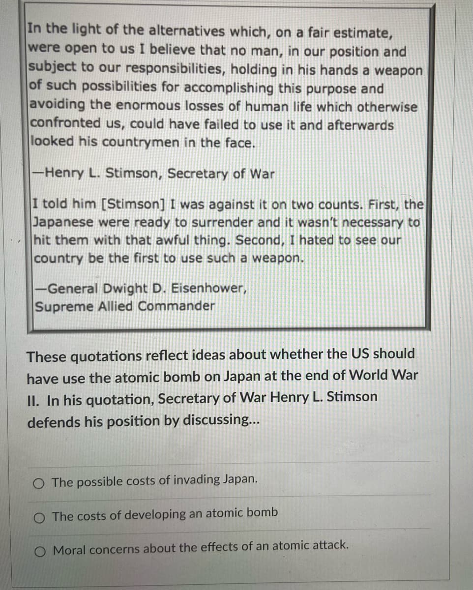 In the light of the alternatives which, on a fair estimate,
were open to us I believe that no man, in our position and
subject to our responsibilities, holding in his hands a weapon
of such possibilities for accomplishing this purpose and
avoiding the enormous losses of human life which otherwise
confronted us, could have failed to use it and afterwards
looked his countrymen in the face.
-Henry L. Stimson, Secretary of War
I told him [Stimson] I was against it on two counts. First, the
Japanese were ready to surrender and it wasn't necessary to
hit them with that awful thing. Second, I hated to see our
country be the first to use such a weapon.
-General Dwight D. Eisenhower,
Supreme Allied Commander
These quotations reflect ideas about whether the US should
have use the atomic bomb on Japan at the end of World War
II. In his quotation, Secretary of War Henry L. Stimson
defends his position by discussing...
O The possible costs of invading Japan.
The costs of developing an atomic bomb
Moral concerns about the effects of an atomic attack.
