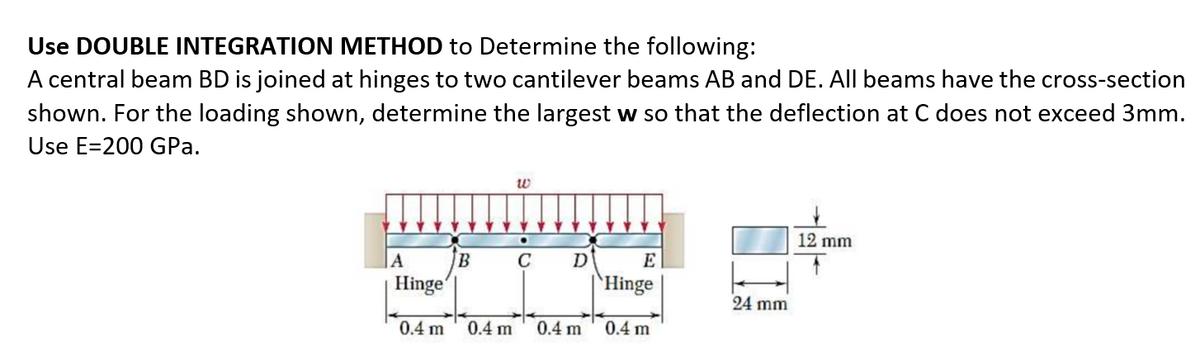 Use DOUBLE INTEGRATION METHOD to Determine the following:
A central beam BD is joined at hinges to two cantilever beams AB and DE. All beams have the cross-section
shown. For the loading shown, determine the largest w so that the deflection at C does not exceed 3mm.
Use E=200 GPa.
12 mm
C
E
Hinge'
`Hinge
24 mm
0.4 m
0.4 m
0.4 m
0.4 m
