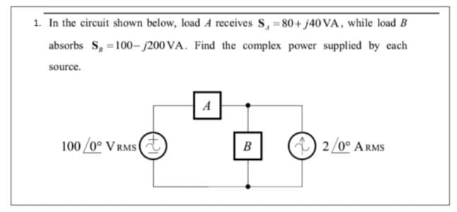 1. In the circuit shown below, load A receives S, = 80+ j40 VA, while load B
absorbs S, =100–- j200 VA. Find the complex power supplied by each
source.
A
100 /0° V RMS(
) 2/0° ARMS
В
