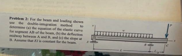 Problem 2: For the beam and loading shown
use
the double-integration method
to
determine (a) the equation of the elastic curve
for segment AB of the beam, (b) the deflection
midway between A and B, and (c) the slope at
B. Assume that El is constant for the beam.
