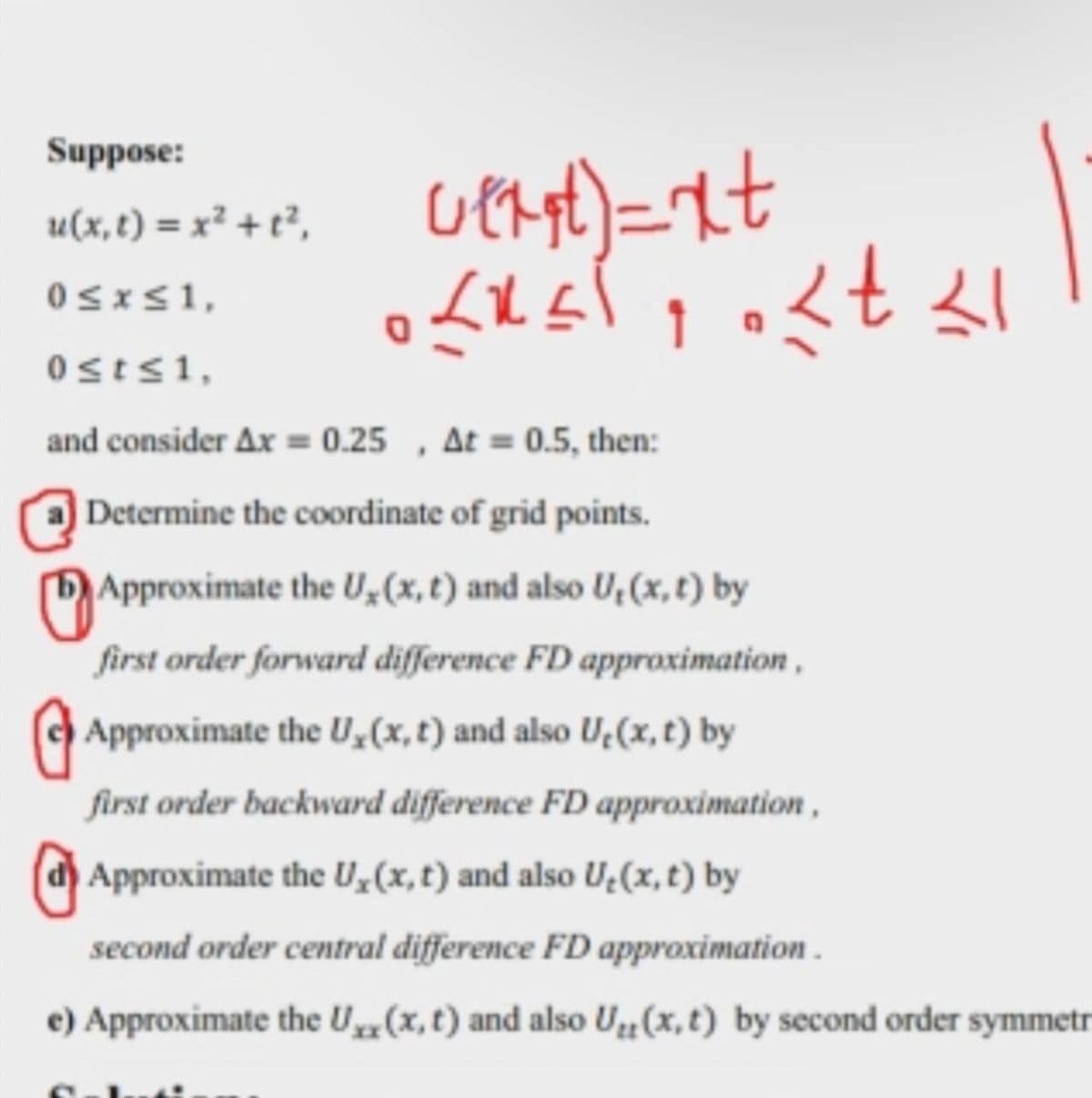 Suppose:
u(x, t) = x² + t²,
0≤x≤ 1,
0st≤ 1,
and consider Ax = 0.25, At = 0.5, then:
Determine the coordinate of grid points.
Approximate the U₂ (x, t) and also U, (x, t) by
first order forward difference FD approximation,
Approximate the U, (x, t) and also U₂(x, t) by
first order backward difference FD approximation,
Approximate the U, (x, t) and also U₂(x, t) by
second order central difference FD approximation.
e) Approximate the Uxx(x, t) and also U₁(x, t) by second order symmetr
wert)=xt
<< < t <1
1