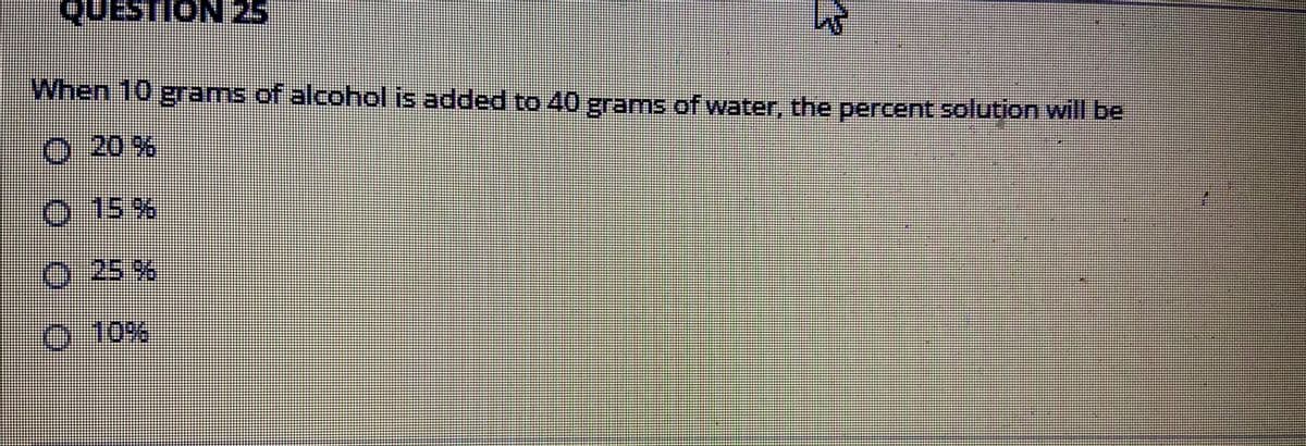 QUESTION
When 10 grams of alcohol is added to 40 grams of water, the percent solution will be
20 %
O 15%
0 25%
0-10%
