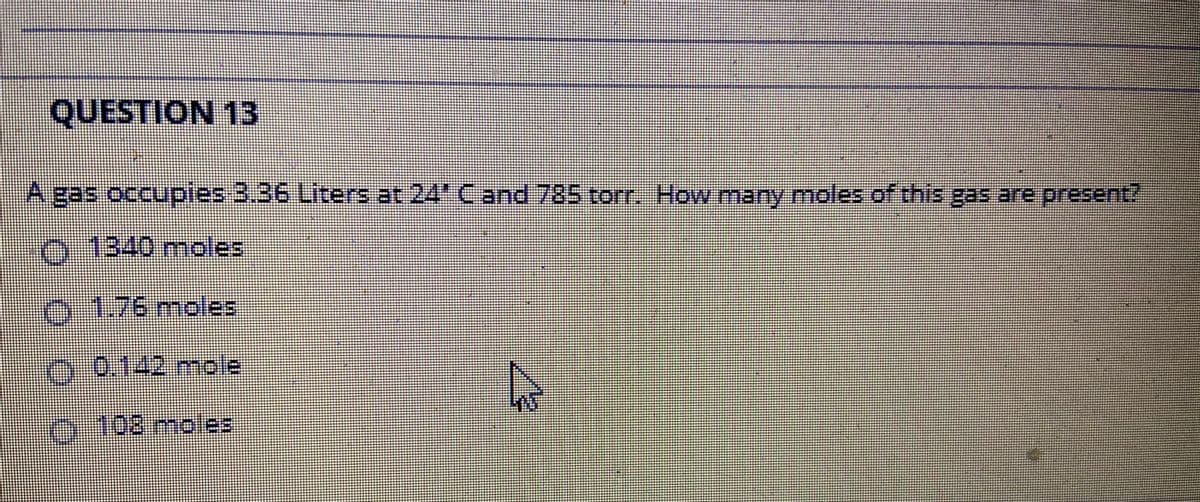 QUESTION 13
A gas occupies 3.36 Liters at 24' Cand 785 torr. How many moles of this gas are present?
0.1340 moles
O-1.76moles
0.0.142mole
5-108moles
