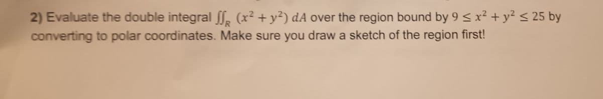 R
2) Evaluate the double integral ff (x² + y²) dA over the region bound by 9 ≤ x² + y² ≤ 25 by
converting to polar coordinates. Make sure you draw a sketch of the region first!