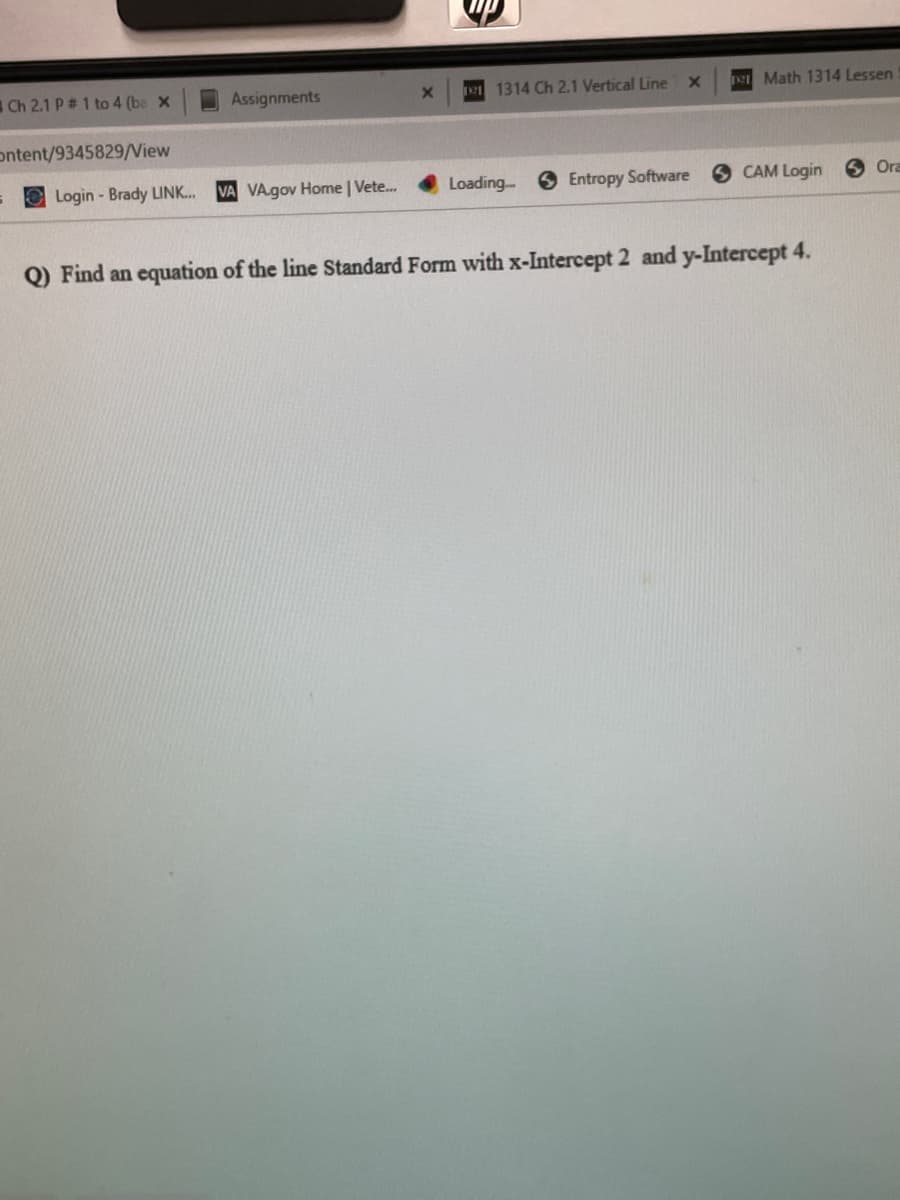 Ch 2.1 P # 1 to 4 (ba X
Ontent/9345829/View
Assignments
Login-Brady LINK... VA VA.gov Home | Vete...
X
up
1211314 Ch 2.1 Vertical Line
Loading...
X
Entropy Software
Math 1314 Lessen
SCAM Login
Q) Find an equation of the line Standard Form with x-Intercept 2 and y-Intercept 4.
Ora