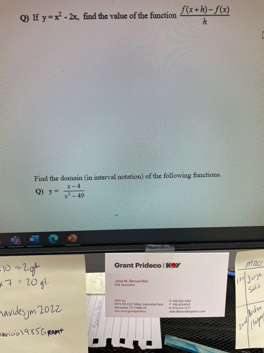 Q) If y=x²-2x, find the value of the function
Find the domain (in interval notation) of the following functions.
x-4
Q) y=
x²-49
=10=2gt
+7=20gt.
mavides jm 2022
ricio 1985GR
Service Desk -
Grant Prideco |NOY
Jose M. Benavides
HSE Specialist
f(x+h)-f(x)
h
NOV Inc.
9475 FM 1227 Miller Industrial Park
Navasota, TX 77868 US
nov.com/grantprideco
D 936.825.4302
F 936.8254303
M 979.219.7177
Jose.Benavides@nov.com
C
MACI
154/ Jorge
Solis
mestudan
Harper