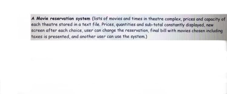 A Movie reservation system (lists of movies and times in theatre complex, prices and capacity of
each theatre stored in a text file. Prices, quantities and sub-total constantly displayed, new
screen after each choice, user can change the reservation, final bill with movies chosen including
taxes is presented, and another user can use the system.)