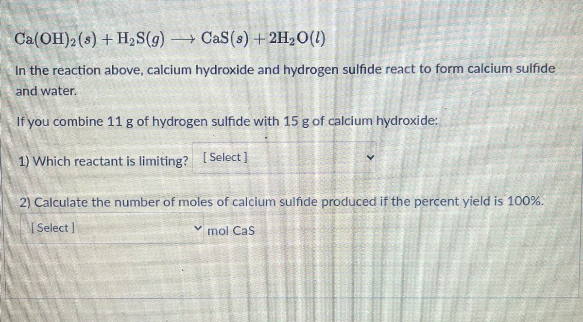 Ca(OH)2 (s) + H₂S(g) →→→ CaS (s) + 2H₂O(l)
In the reaction above, calcium hydroxide and hydrogen sulfide react to form calcium sulfide
and water.
If you combine 11 g of hydrogen sulfide with 15 g of calcium hydroxide:
1) Which reactant is limiting? [Select]
2) Calculate the number of moles of calcium sulfide produced if the percent yield is 100%.
[Select]
✓ mol Cas