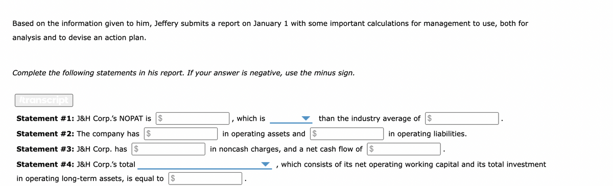 Based on the information given to him, Jeffery submits a report on January 1 with some important calculations for management to use, both for
analysis and to devise an action plan.
Complete the following statements in his report. If your answer is negative, use the minus sign.
Itranscript
Statement #1: J&H Corp.'s NOPAT is $
Statement #2: The company has $
Statement #3: J&H Corp. has $
Statement #4: J&H Corp.'s total
in operating long-term assets, is equal to $
which is
in operating assets and $
in noncash charges, and a net cash flow of $
than the industry average of $
I
in operating liabilities.
which consists of its net operating working capital and its total investment