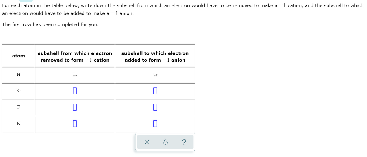 For each atom in the table below, write down the subshell from which an electron would have to be removed to make a +1 cation, and the subshell to which
an electron would have to be added to make a -1 anion.
The first row has been completed for you.
subshell from which electron
subshell to which electron
atom
removed to form +1 cation
added to form -1 anion
H
1s
1s
Kr
F
K
