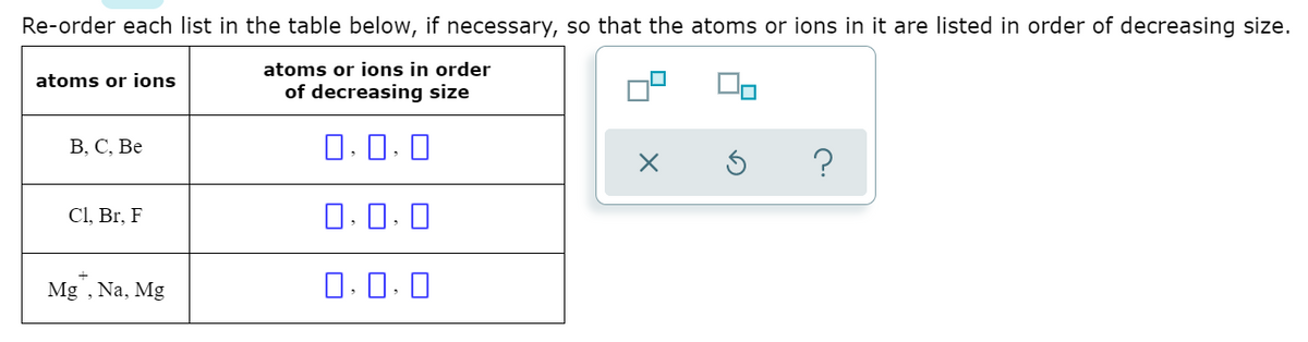 Re-order each list in the table below, if necessary, so that the atoms or ions in it are listed in order of decreasing size.
atoms or ions in order
atoms or ions
of decreasing size
В, С, Ве
0.0. 0
Cl, Br, F
O. 0. 0
Mg , Na, Mg
O.0. 0
