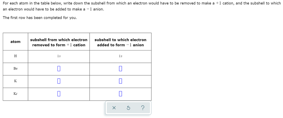 For each atom in the table below, write down the subshell from which an electron would have to be removed to make a +1 cation, and the subshell to which
an electron would have to be added to make a -1 anion.
The first row has been completed for you.
subshell from which electron
subshell to which electron
atom
removed to form +1 cation
added to form -1 anion
H
1s
1s
Be
K
Kr
?
