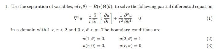 1. Use the separation of variables, u(r, 0) = R(r)e(0), to solve the following partial differential equation
1 au
+
dr
Ju
V?u =
r Ər
(1)
in a domain with 1 <r< 2 and0 < 0 < T. The boundary conditions are
u(1, 0) = 0,
u(2, 0) = 1
(2)
u(r, 0) = 0,
u(r, 7) = 0
(3)
