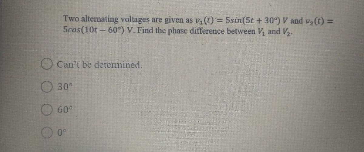 Two alternating voltages are given as v, (t) = 5sin(5t + 30°) V and v2(t) =
5cos(10t - 60°) V. Find the phase difference between V, and V2.
%3D
Can't be determined.
30°
60°
O 0°
