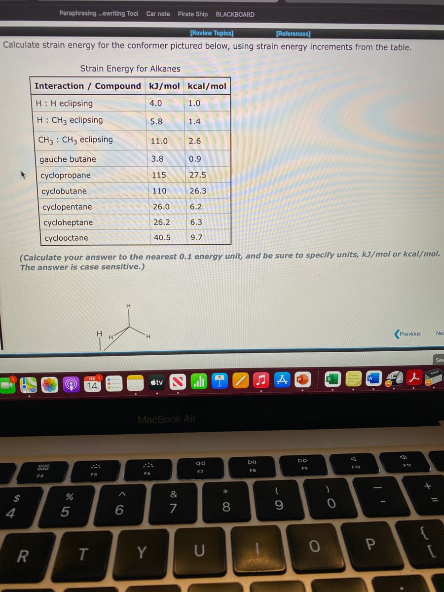 Paraphrasing .ewriting Tool
Car note Pirate Ship
BLACKBOARD
[Review Topics]
[References)
Calculate strain energy for the conformer pictured below, using strain energy increments from the table.
Strain Energy for Alkanes
Interaction / Compound kJ/mol kcal/mol
H: H eclipsing
4.0
1.0
H: CH3 eclipsing
5.8
1.4
CH3 : CH3 eclipsing
11.0
2.6
gauche butane
3.8
0.9
cyclopropane
115
27.5
cyclobutane
110
26.3
cyclopentane
26.0
6.2
cycloheptane
26.2
6.3
cyclooctane
40.5
9.7
(Calculate your answer to the nearest 0.1 energy unit, and be sure to specify units, kJ/mol or kcal/mol.
The answer is case sensitive.)
Previous
Ne:
Sav
FEB 1
étv
14
MacBook Air
DII
DD
11
888
F9
F10
F8
F7
F6
F5
F4
&
2$
7
8.
4
Y
U
ト
