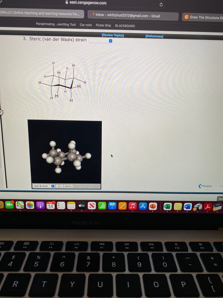 A east.cengagenow.com
OWLV2 | Online teaching and learning resource fro.
Inbox - whittyhud2012@gmail.com - Gmail
C Draw The Structure Of
Paraphrasing .ewriting Tool Car note Pirate Ship BLACKBOARD
3. Steric (van der Waals) strain
[Review Topics]
[References]
H
H
H
H-
H.
H.
H
ball & stick
OA labels
Previous
Ne
Sav
14
tv
ll
MacBook Air
888
DII
DD
F4
F5
F7
F8
F10
F11
$
&
(
)
+
4
7
9
Y
U
P
* C0
< co
