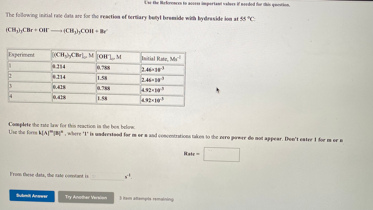 Use the References to access important values if needed for this question.
The following initial rate data are for the reaction of tertiary butyl bromide with hydroxide ion at 55 °C:
(CH3)3CB + OH → (CH3);COH +Br
Experiment
[(CH3);CBr],, M [OH],,
M
Initial Rate, Ms
1
0.214
0.788
2.46x10-3
2
0.214
1.58
2.46x10-3
0.428
0.788
4.92x10-3
0.428
1.58
4.92x103
Complete the rate law for this reaction in the box below.
Use the form k[A]m[B]" , where '1' is understood for m or n and concentrations taken to the zero power do not appear. Don't enter 1 for m or n
Rate =
From these data, the rate constant is
Submit Answer
Try Another Version
3 item attempts remaining
