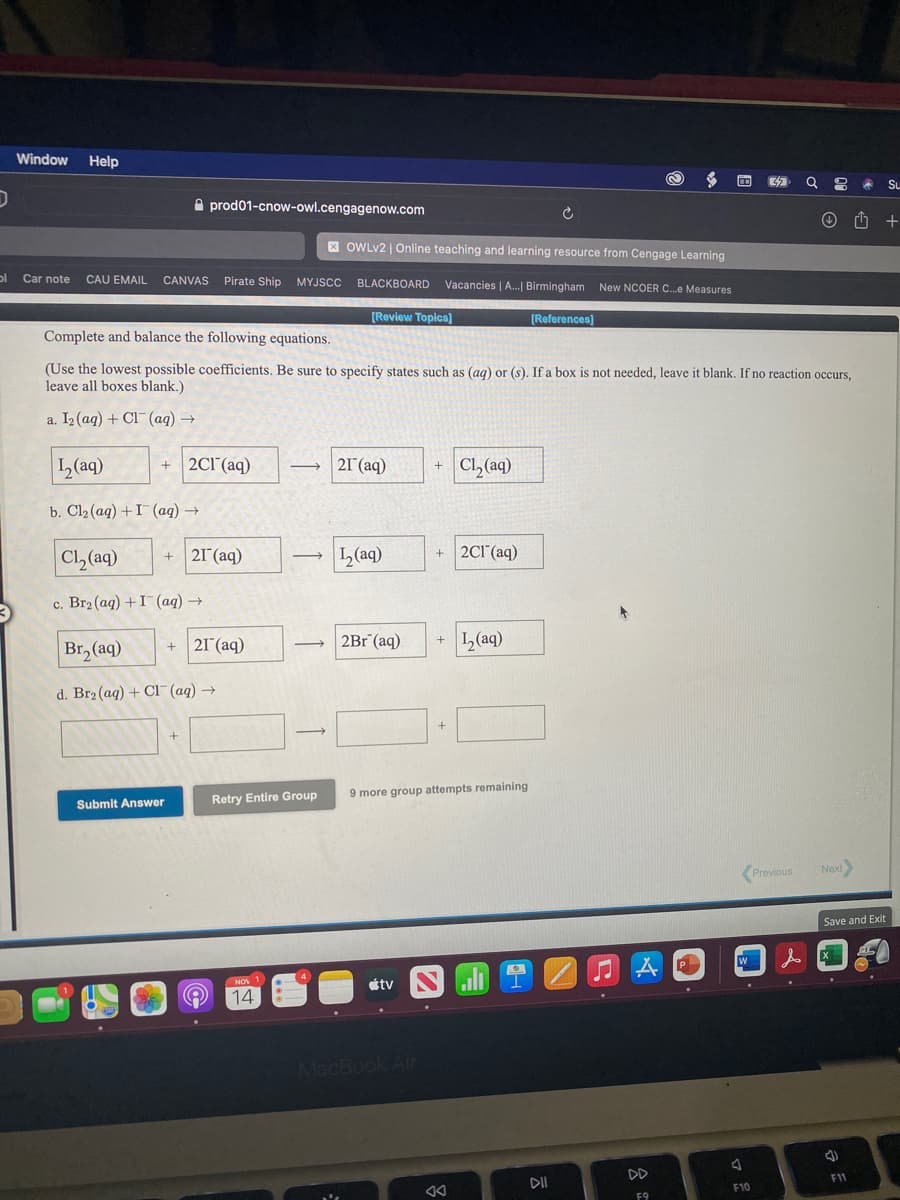 Window
Help
Su
A prod01-cnow-owl.cengagenow.com
X OWLV2 | Online teaching and learning resource from Cengage Learning
Car note
CAU EMAIL
CANVAS Pirate Ship MYJSCC
BLACKBOARD
Vacancies | A.| Birmingham New NCOER C.e Measures
[Review Topics]
[References)
Complete and balance the following equations.
(Use the lowest possible coefficients. Be sure to specify states such as (ag) or (s). If a box is not needed, leave it blank. If no reaction occurs,
leave all boxes blank.)
a. I2 (aq) + Cl (aq) →
1(aq)
2Cl'(aq)
21 (aq)
Cl, (aq)
+
b. Clz (aqg) + I (ад) —
Cl, (aq)
+ 2Cl (aq)
21 (aq)
L(aq)
+
c. Br2 (aq) +I (aq) →
Br, (aq)
2Г (аq)
2Br (aq)
L(aq)
d. Br2 (aq) + Cl¯ (aq) →
9 more group attempts remaining
Submit Answer
Retry Entire Group
Previous
Next
Save and Exit
P
étv
NOV
14
MacBook Air
DD
F11
DII
F10
F9
