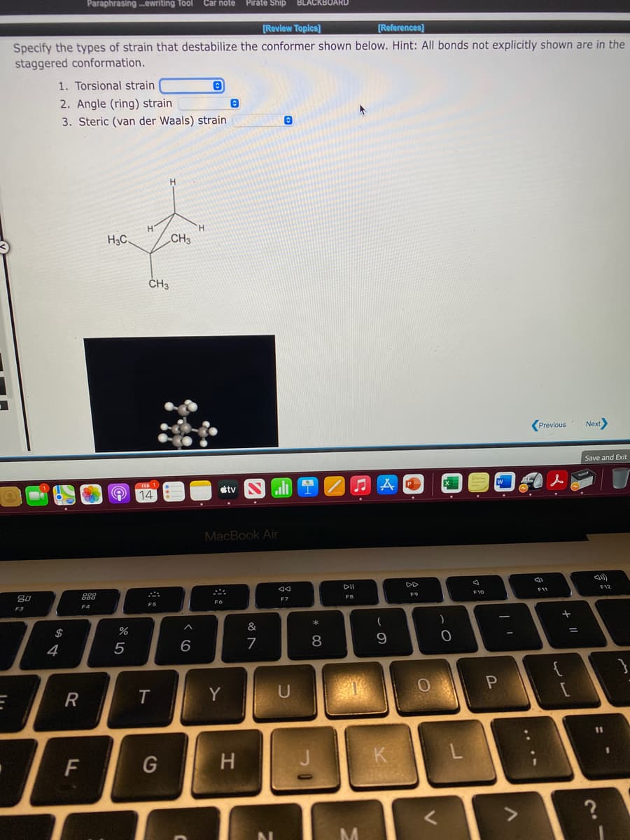 Paraphrasing .ewriting Tool Car note
Pirate Ship
BLACKBOARD
[Review Topics]
[References]
Specify the types of strain that destabilize the conformer shown below. Hint: All bonds not explicitly shown are in the
staggered conformation.
1. Torsional strain
2. Angle (ring) strain
3. Steric (van der Waals) strain
H.
H
H.
H3C
CH3
CH3
Previous
Next
Save and Exit
étv
O 14
MacBook Air
DI
DD
80
888
F12
FB
F9
F10
F11
F3
F4
F5
F7
$
&
4
6
{
T
Y
U
11
F
H.
K
* CO
