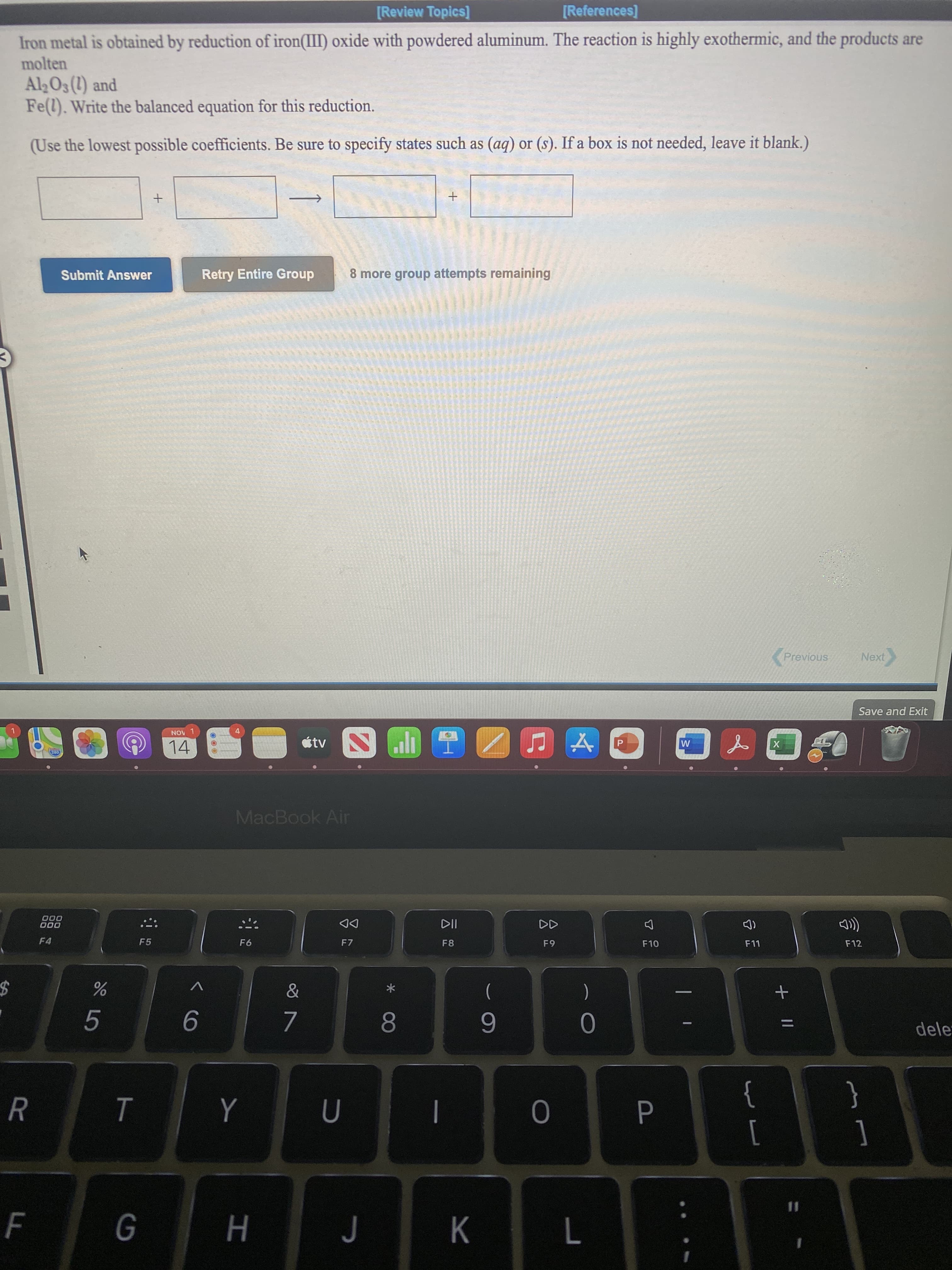+ |I
P.
ト
[Review Topics]
[References]
Iron metal is obtained by reduction of iron(III) oxide with powdered aluminum. The reaction is highly exothermic, and the products are
molten
AlO3 (1) and
Fe(l). Write the balanced equation for this reduction.
(Use the lowest possible coefficients. Be sure to specify states such as (ag) or (s). If a box is not needed, leave it blank.)
Retry Entire Group
8 more group attempts remaining
Submit Answer
Previous
Next
Save and Exit
NOV 1
étv
14
MacBook Air
000
000
DD
F12
F10
F7
6
F4
F5
)
(
%24
dele
8.
6.
9
{
[
R
}
%3D
