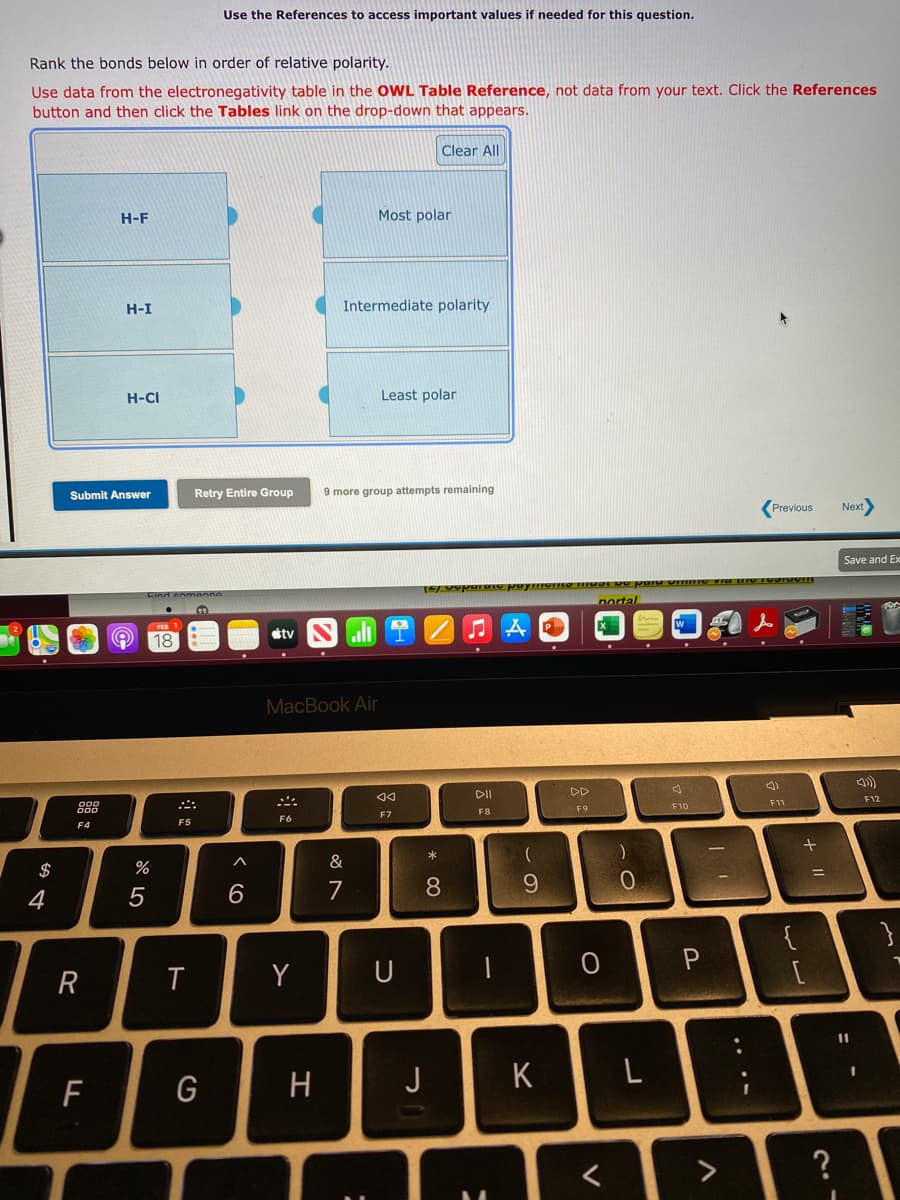 Use the References to access important values if needed for this question.
Rank the bonds below in order of relative polarity.
Use data from the electronegativity table in the OWL Table Reference, not data from your text. Click the References
button and then click the Tables link on the drop-down that appears.
Clear All
H-F
Most polar
H-I
Intermediate polarity
H-CI
Least polar
Submit Answer
Retry Entire Group
9 more group attempts remaining
Previous
Next
Save and Ex
Eind eomoone
nortal
étv
18
MacBook Air
DII
DD
F12
F7
F8
F9
F10
F11
F4
F5
F6
$
%
&
4
6.
7
6.
{
R
Y
U
11
F
G
H
J
K
L
く
<>
?
+ ||
....
* C0
ト
