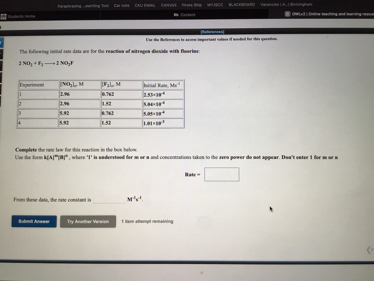 Car note
CAU EMAIL
CANVAS
Pirate Ship
MYJSCC
BLACKBOARD
Vacancies | A...| Birmingham
Paraphrasing ...ewriting Tool
Bb Content
C OWLV2 | Online teaching and learning resour
Students Home
[References]
Use the References to access important values if needed for this question.
The following initial rate data are for the reaction of nitrogen dioxide with fluorine:
2 NO2 + F2 → 2 NO,F
Experiment
[NO2]0, M
[F2]o, M
Initial Rate, Ms
1
2.96
0.762
2.53x10-4
2.96
1.52
5.04x10-4
3
5.92
0.762
5.05x10-4
4
5.92
1.52
1.01x103
Complete the rate law for this reaction in the box below.
Use the form k[A]"[B]" , where '1' is understood for m or n and concentrations taken to the zero power do not appear. Don't enter 1 for m or n
Rate =
%3D
From these data, the rate constant is
Mls1.
Submit Answer
Try Another Version
1 item attempt remaining
