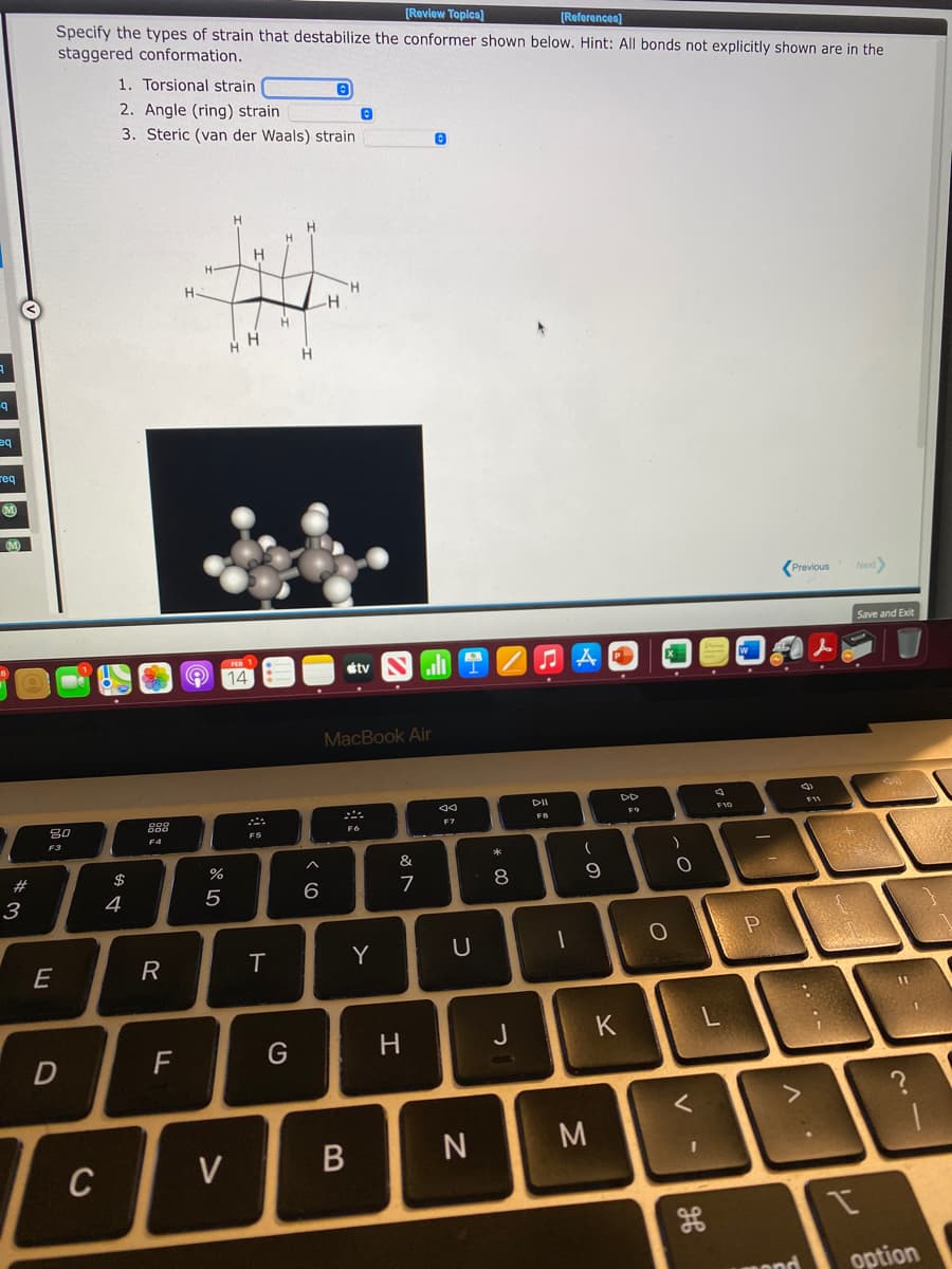 [Review Toplca)
Specify the types of strain that destabilize the conformer shown below. Hint: All bonds not explicitly shown are in the
staggered conformation.
[References)
1. Torsional strain
2. Angle (ring) strain
3. Steric (van der Waals) strain
H
H.
H.
--
H.
H.
be
req
Previous
Next
Save and Exit
étv
O 14
ll
MacBook Air
DII
888
FR
80
F7
F6
F3
F4
&
23
$
%
9.
3
4
Y
H
J
K
F
N
M
C
V
option
* 00
B
ト
R
