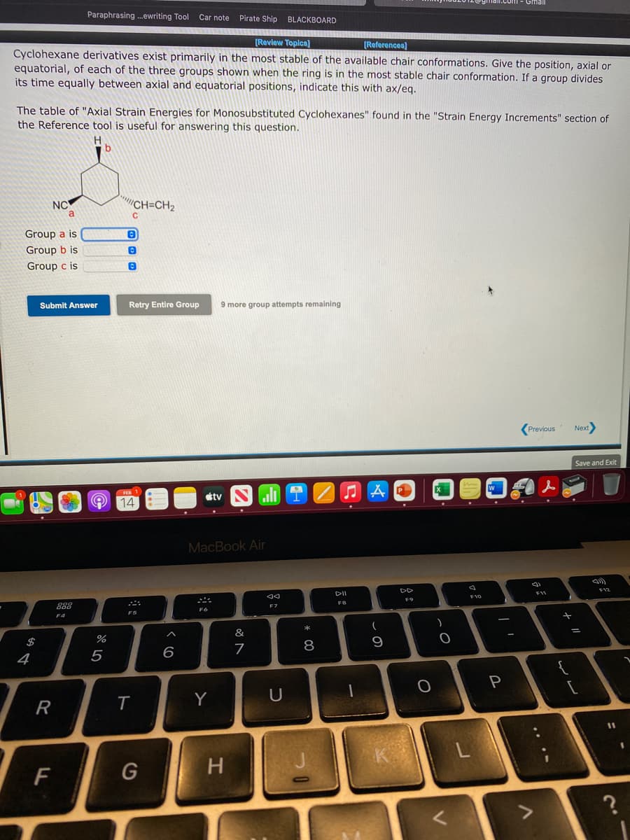 Gmail
Paraphrasing .ewriting Tool Car note
Pirate Ship BLACKBOARD
[Review Topics)
[References)
Cyclohexane derivatives exist primarily in the most stable of the available chair conformations. Give the position, axial or
equatorial, of each of the three groups shown when the ring is in the most stable chair conformation. If a group divides
its time equally between axial and equatorial positions, indicate this with ax/eq.
The table of "Axial Strain Energies for Monosubstituted Cyclohexanes" found in the "Strain Energy Increments" section of
the Reference tool is useful for answering this question.
H.
NC
CH=CH2
Group a is
Group b is
Group c is
Submit Answer
Retry Entire Group
9 more group attempts remaining
Previous
Next
Save and Exit
étv
14
MacBook Air
DD
F11
F9
FB
F7
F6
F5
F4
&
$
7
8
9
4
5
Y
U
R
11
K
F
G
H.
.. ..
