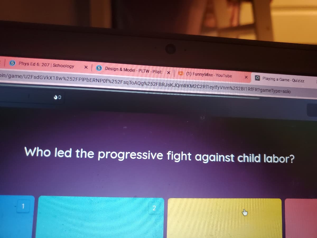 S Phys Ed 6: 207 | Schoology
S Design & Model - PLTW - Pilot: x
(1) FunnyMike - YouTube
O Playing a Game-Quizizz
pin/game/U2FsdGVkX18w%252FPIPBERNP0 %252FsqToAQg%252FBRJsKJQmRKM2C2RI1eylfyVnm%252BI1RFFR?gameType-solo
Who led the progressive fight against child labor?
