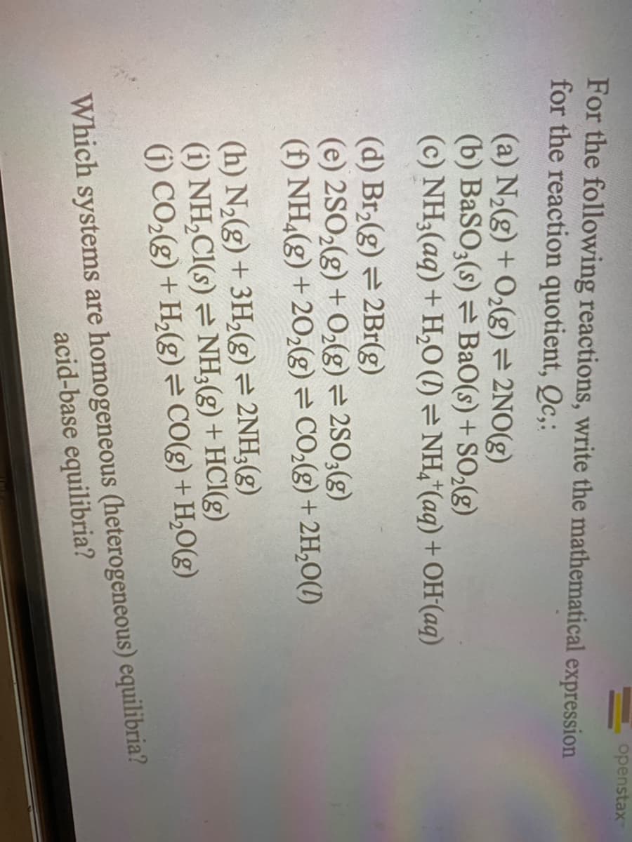 (a) N₂(g) + O₂(g) = 2NO(g)
(b) BaSO3(s) BaO(s) + SO₂(g)
(c) NH3(aq) + H₂O (1)
For the following reactions, write the mathematical expression
for the reaction quotient, Qc,:
NH4+ (aq) + OH-(aq)
(d) Br₂(g) = 2Br(g)
(e) 2SO₂(g) + O₂(g) = 2SO3(g)
(f) NH₂(g) +20₂(g) = CO₂(g) + 2H₂O(1)
10
(h) N₂(g) + 3H₂(g) = 2NH3(g)
(i) NH₂Cl(s) = NH3(g) + HCl(g)
(1) CO₂(g) + H₂(g) = CO(g) + H₂O(g)
openstax
Which systems are homogeneous (heterogeneous) equilibria?
acid-base equilibria?